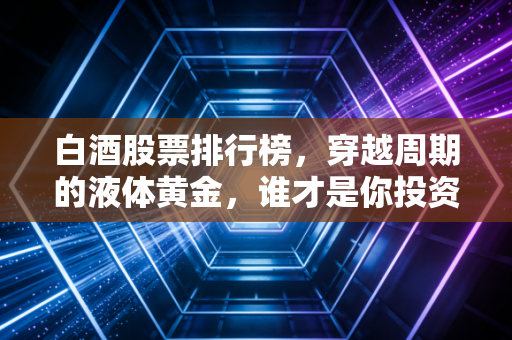 白酒股票排行榜,穿越周期的液体黄金,谁才是你投资篮子里的定海神针?