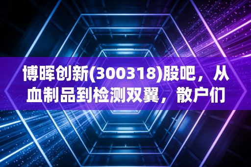 博晖创新(300318)股吧,从血制品到检测双翼,散户们的爱恨情仇与未来展望