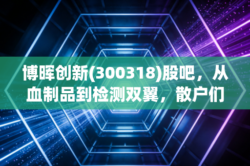 博晖创新(300318)股吧,从血制品到检测双翼,散户们的爱恨情仇与未来展望