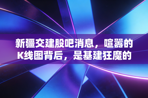 新疆交建股吧消息,喧嚣的K线图背后,是基建狂魔的坚守还是散户的狂欢?