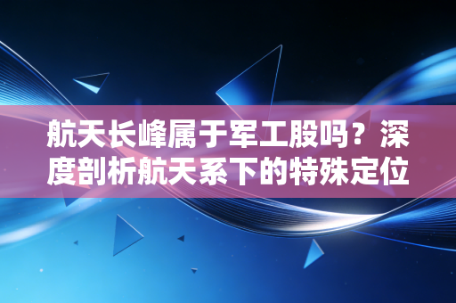 航天长峰属于军工股吗？深度剖析航天系下的特殊定位与投资陷阱