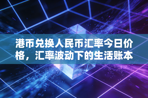 港币兑换人民币汇率今日价格,汇率波动下的生活账本与投资思考