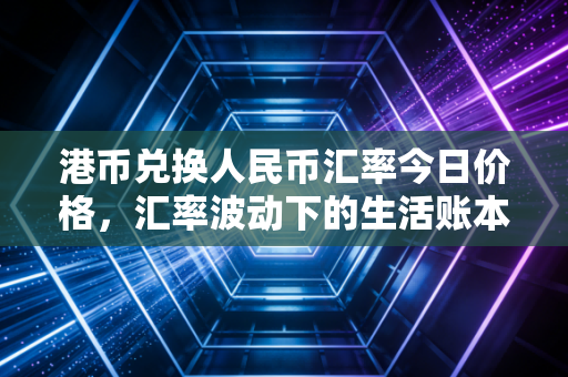 港币兑换人民币汇率今日价格,汇率波动下的生活账本与投资思考