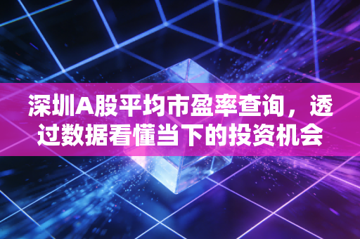深圳A股平均市盈率查询,透过数据看懂当下的投资机会与风险