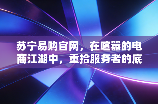 苏宁易购官网，在喧嚣的电商江湖中，重拾服务者的底色