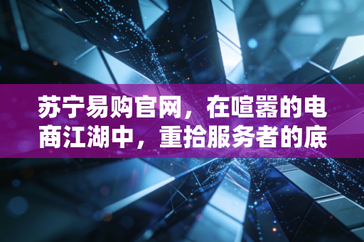 苏宁易购官网，在喧嚣的电商江湖中，重拾服务者的底色