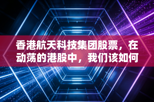 香港航天科技集团股票，在动荡的港股中，我们该如何审视这颗商业航天的独角角？