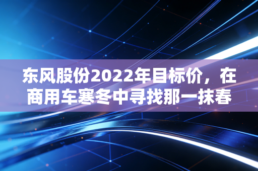 东风股份2022年目标价，在商用车寒冬中寻找那一抹春色，是价值洼地还是深坑？