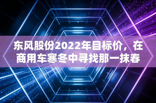 东风股份2022年目标价，在商用车寒冬中寻找那一抹春色，是价值洼地还是深坑？