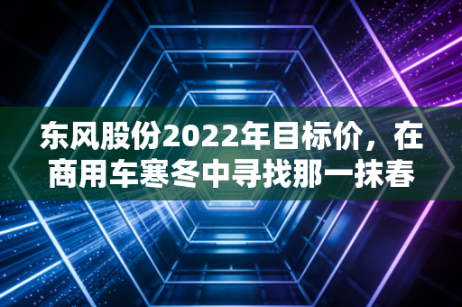 东风股份2022年目标价，在商用车寒冬中寻找那一抹春色，是价值洼地还是深坑？
