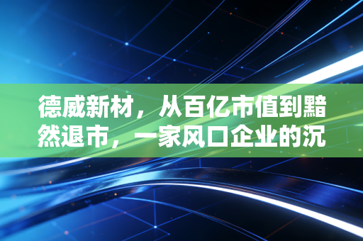 德威新材,从百亿市值到黯然退市,一家风口企业的沉浮启示录