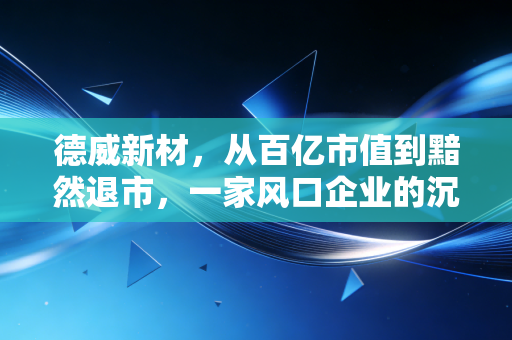 德威新材,从百亿市值到黯然退市,一家风口企业的沉浮启示录
