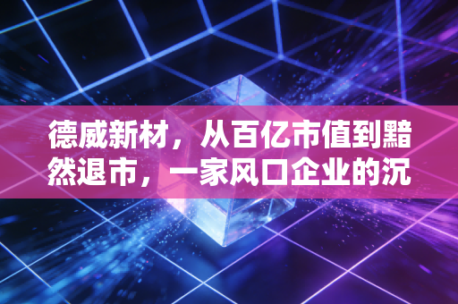 德威新材,从百亿市值到黯然退市,一家风口企业的沉浮启示录