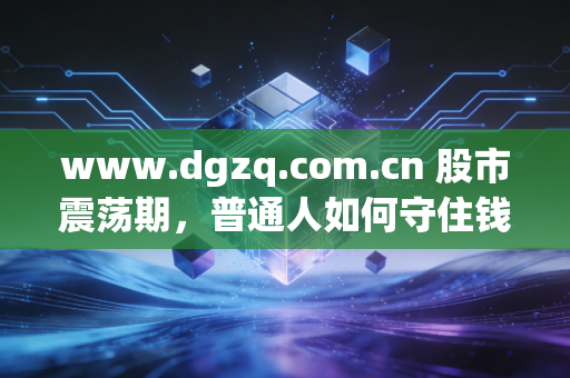 www.dgzq.com.cn 股市震荡期,普通人如何守住钱袋子?聊聊我对长期主义的真实感悟