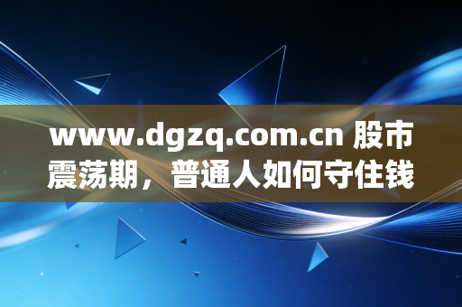 www.dgzq.com.cn 股市震荡期,普通人如何守住钱袋子?聊聊我对长期主义的真实感悟