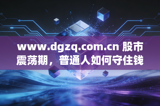 www.dgzq.com.cn 股市震荡期,普通人如何守住钱袋子?聊聊我对长期主义的真实感悟