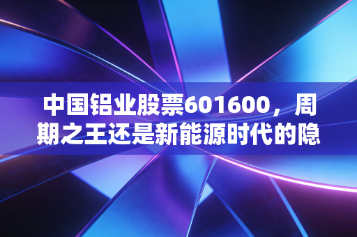 中国铝业股票601600,周期之王还是新能源时代的隐形冠军?深度剖析这只大象起舞的投资逻辑