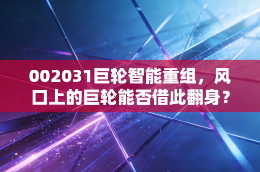 002031巨轮智能重组，风口上的巨轮能否借此翻身？一场关于预期与现实的博弈