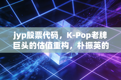 jyp股票代码，K-Pop老牌巨头的估值重构，朴振英的中年危机还是投资者的黄金坑？