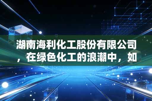湖南海利化工股份有限公司,在绿色化工的浪潮中,如何稳住粮仓守护者的基本盘?