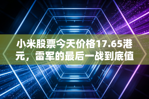 小米股票今天价格17.65港元,雷军的最后一战到底值不值得我们All in?