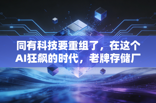 同有科技要重组了，在这个AI狂飙的时代，老牌存储厂商的自救与新生