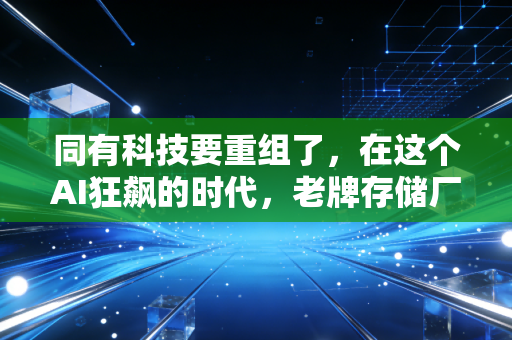 同有科技要重组了，在这个AI狂飙的时代，老牌存储厂商的自救与新生