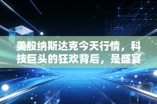 美股纳斯达克今天行情,科技巨头的狂欢背后,是盛宴终局还是新周期的起点?