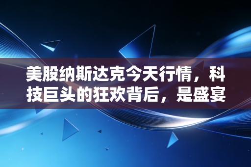 美股纳斯达克今天行情,科技巨头的狂欢背后,是盛宴终局还是新周期的起点?