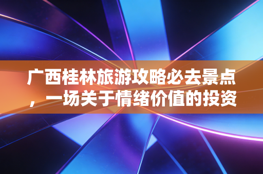 广西桂林旅游攻略必去景点,一场关于情绪价值的投资回报率深度分析