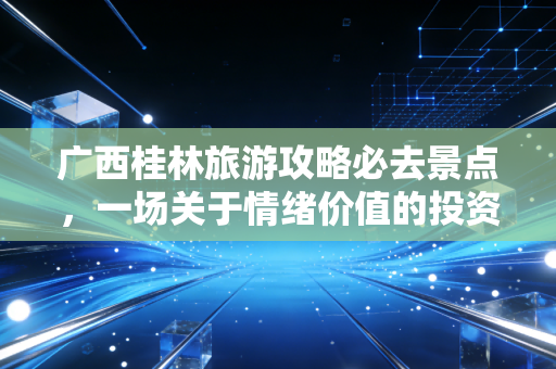 广西桂林旅游攻略必去景点,一场关于情绪价值的投资回报率深度分析