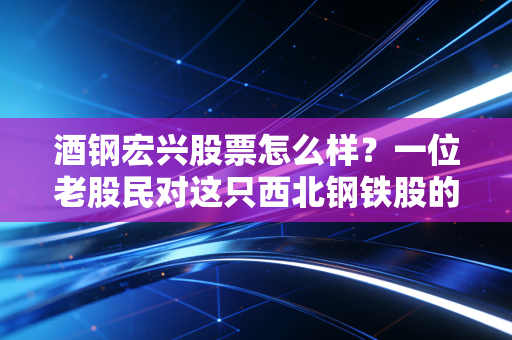 酒钢宏兴股票怎么样？一位老股民对这只西北钢铁股的掏心窝子分析