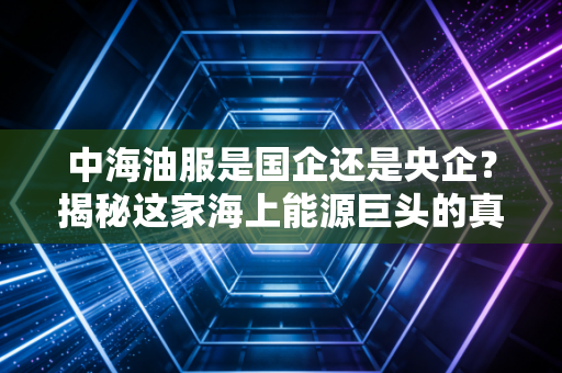 中海油服是国企还是央企？揭秘这家海上能源巨头的真实身份与投资逻辑