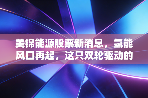 美锦能源股票新消息,氢能风口再起,这只双轮驱动的票值得拿住吗?