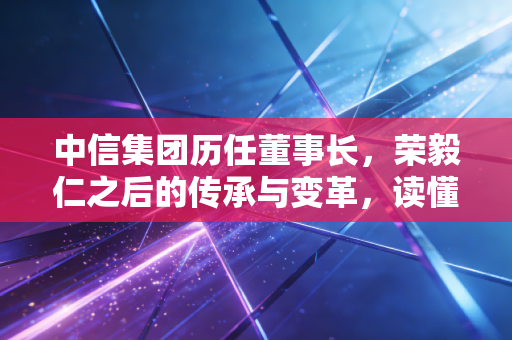 中信集团历任董事长，荣毅仁之后的传承与变革，读懂中国经济的四十五年