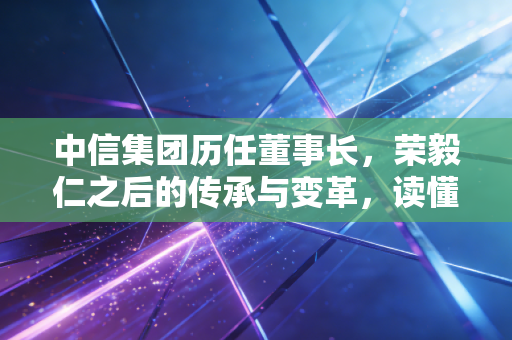 中信集团历任董事长，荣毅仁之后的传承与变革，读懂中国经济的四十五年