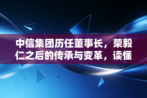 中信集团历任董事长，荣毅仁之后的传承与变革，读懂中国经济的四十五年