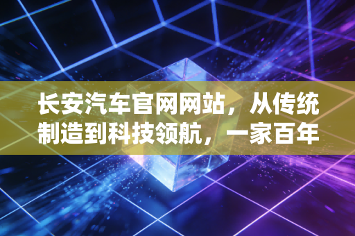 长安汽车官网网站，从传统制造到科技领航，一家百年车企的二次创业启示录
