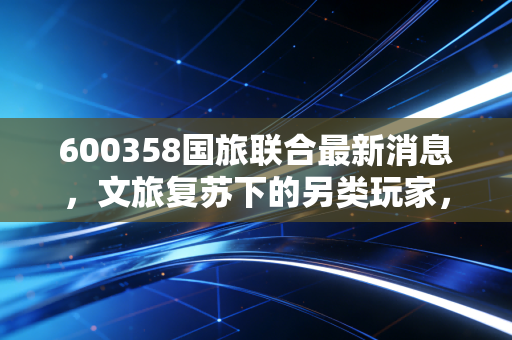 600358国旅联合最新消息，文旅复苏下的另类玩家，是困境反转还是概念炒作？