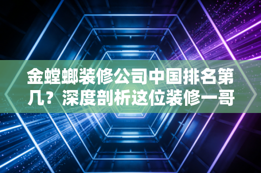 金螳螂装修公司中国排名第几？深度剖析这位装修一哥的江湖地位与生存现状