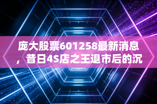 庞大股票601258最新消息，昔日4S店之王退市后的沉寂与挣扎，还有翻身机会吗？