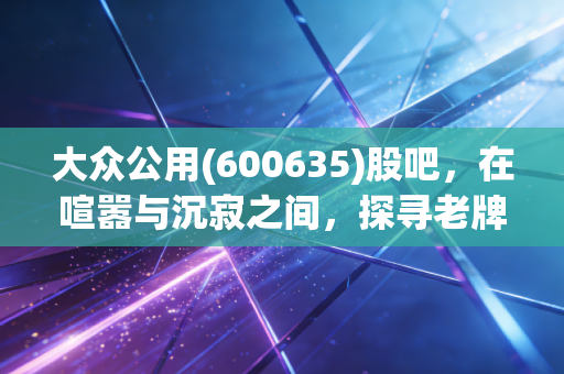 大众公用(600635)股吧，在喧嚣与沉寂之间，探寻老牌公用事业的第二春