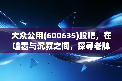 大众公用(600635)股吧，在喧嚣与沉寂之间，探寻老牌公用事业的第二春