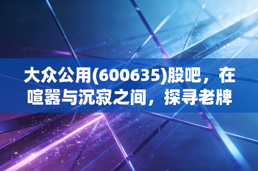 大众公用(600635)股吧，在喧嚣与沉寂之间，探寻老牌公用事业的第二春