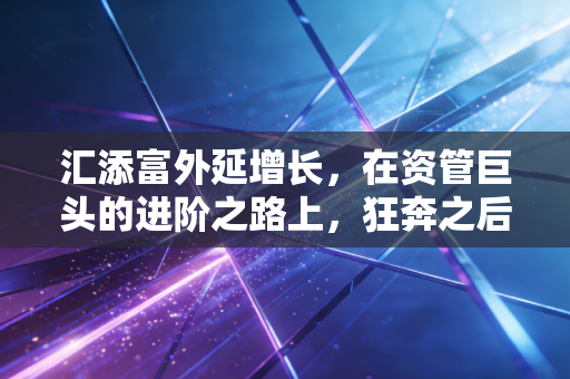 汇添富外延增长,在资管巨头的进阶之路上,狂奔之后更需沉淀