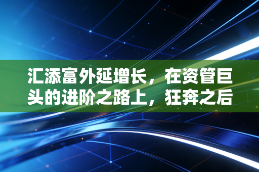 汇添富外延增长,在资管巨头的进阶之路上,狂奔之后更需沉淀