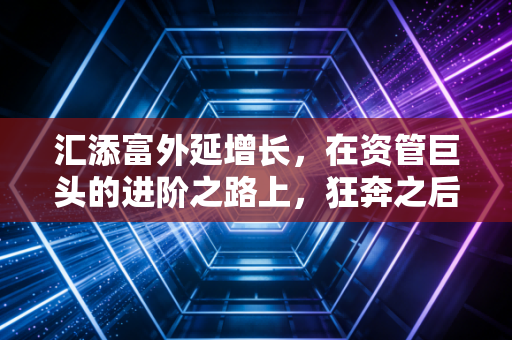 汇添富外延增长，在资管巨头的进阶之路上，狂奔之后更需沉淀