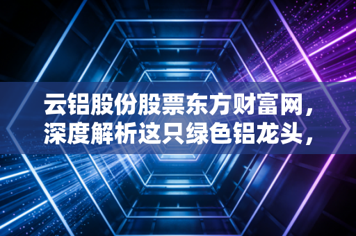 云铝股份股票东方财富网,深度解析这只绿色铝龙头,是时候上车了吗?