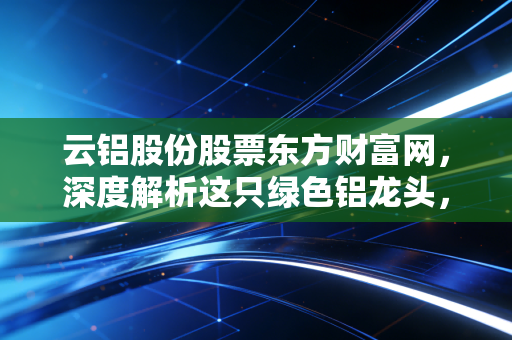 云铝股份股票东方财富网，深度解析这只绿色铝龙头，是时候上车了吗？
