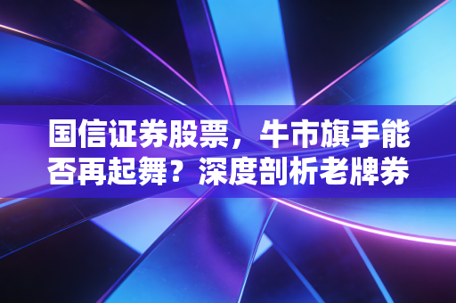 国信证券股票,牛市旗手能否再起舞?深度剖析老牌券商的韧性与突围